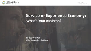 LikeWhere.com
Service	or	Experience	Economy:
What’s	Your	Business?
Matt	Walker
Chief	Storyteller,	LikeWhere
 