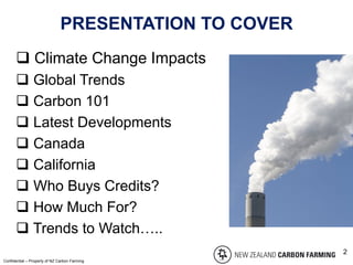 PRESENTATION TO COVER
 Climate Change Impacts
 Global Trends
 Carbon 101
 Latest Developments
 Canada
 California
 Who Buys Credits?
 How Much For?
 Trends to Watch…..
Confidential – Property of NZ Carbon Farming
2
 