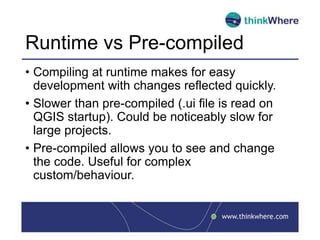 Runtime vs Pre-compiled
• Compiling at runtime makes for easy
development with changes reflected quickly.
• Slower than pre-compiled (.ui file is read on
QGIS startup). Could be noticeably slow for
large projects.
• Pre-compiled allows you to see and change
the code. Useful for complex
custom/behaviour.
 