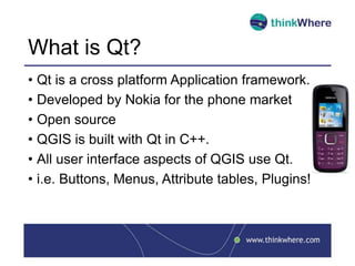 What is Qt?
• Qt is a cross platform Application framework.
• Developed by Nokia for the phone market
• Open source
• QGIS is built with Qt in C++.
• All user interface aspects of QGIS use Qt.
• i.e. Buttons, Menus, Attribute tables, Plugins!
 