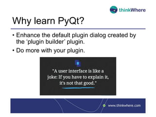 Why learn PyQt?
• Enhance the default plugin dialog created by
the ‘plugin builder’ plugin.
• Do more with your plugin.
 
