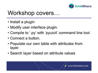 Workshop covers…
• Install a plugin
• Modify user interface plugin.
• Compile to ‘.py’ with ‘pyuic4’ command line tool
• Connect a button.
• Populate our own table with attributes from
layer.
• Search layer based on attribute values
 