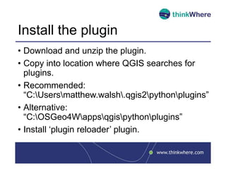 Install the plugin
• Download and unzip the plugin.
• Copy into location where QGIS searches for
plugins.
• Recommended:
“C:Usersmatthew.walsh.qgis2pythonplugins”
• Alternative:
“C:OSGeo4Wappsqgispythonplugins”
• Install ‘plugin reloader’ plugin.
 