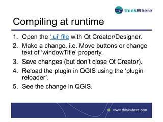 Compiling at runtime
1. Open the ‘.ui’ file with Qt Creator/Designer.
2. Make a change. i.e. Move buttons or change
text of ‘windowTitle’ property.
3. Save changes (but don’t close Qt Creator).
4. Reload the plugin in QGIS using the ‘plugin
reloader’.
5. See the change in QGIS.
 