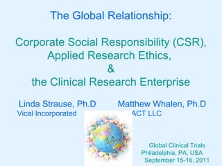 The Global Relationship:

Corporate Social Responsibility (CSR),
      Applied Research Ethics,
                   &
   the Clinical Research Enterprise
Linda Strause, Ph.D   Matthew Whalen, Ph.D
Vical Incorporated    IMPACT LLC



                             Global Clinical Trials
                           Philadelphia, PA, USA
                            September 15-16, 2011
 