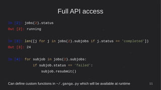 11
Full API access
In [2]: jobs(2).status
Out [2]: running
In [3]: len([j for j in jobs(2).subjobs if j.status == 'completed'])
Out [3]: 24
In [4]: for subjob in jobs(2).subjobs:
if subjob.status == 'failed':
subjob.resubmit()
Can define custom functions in ~/.ganga.py which will be available at runtime
 