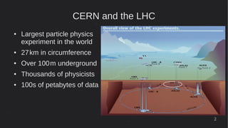 2
CERN and the LHC
● Largest particle physics
experiment in the world
● 27km in circumference 
● Over 100m underground 
● Thousands of physicists
● 100s of petabytes of data
 