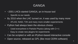 4
GANGA
● ~2001 LHCb started GANGA, an in-house tool
– Specific to our needs
● By 2010 when the LHC turned on, it was used by many more
– ATLAS, NA62, T2K and many more smaller experiements
● Python had always been the obvious choice
– Used everywhere in Particle Physics (along with C++)
– Easy to create new plugins for experiments
● Can be scripted or with an IPython-based interactive console
● Open source, released as GPL (like most CERN software)
 