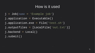 5
How is it used
j = Job(name = 'Example job')
j.application = Executable()
j.application.exe = File('test.sh')
j.outputfiles = [LocalFile('out.txt')]
j.backend = Local()
j.submit()
 