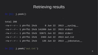 6
Retrieving results
In [1]: j.peek()
total 200
-rw-r--r-- 1 phrfbi lhcb 0 Jun 22 2013 __syslog__
-rw-r--r-- 1 phrfbi lhcb 141999 Jun 22 2013 stdout
-rw-r--r-- 1 phrfbi lhcb 53671 Jun 22 2013 stderr
-rw-r--r-- 1 phrfbi lhcb 2463 Jun 22 2013 out.txt
-rw-r--r-- 1 phrfbi lhcb 135 Jun 22 2013 __jobstatus__
In [2]: j.peek('out.txt')
 