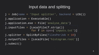 8
Input data and splitting
j = Job(name = 'Input splitter', backend = LCG())
j.application = Executable()
j.application.exe = File('analyse_data')
j.inputfiles = [LocalFile(f.strip())
for f in open('inputs.txt')]
j.splitter = SplitByFiles(filesPerJob = 10)
j.outputfiles = [LocalFile('histogram.root')]
j.submit()
 