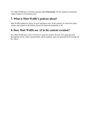 Yes, Matt Wolffe has a YouTube channel called Futuretools. On this channel, he produces
videos related to AI and future tech.
7. What is Matt Wolffe's podcast about?
Matt Wolffe's podcast is about AI news and future tech. In this podcast, he interviews other
creators and experts in the field to discuss the latest developments in AI.
8. Does Matt Wolffe use AI in his content creation?
Yes, Matt Wolffe uses a lot of AI tools to create his content. He uses AI to generate meta
descriptions for his videos automatically, edit his podcast, and even generate B-roll footage for
his videos.
 