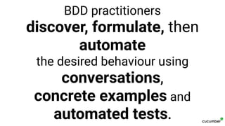 BDD practitioners
discover, formulate, then
automate
the desired behaviour using
conversations,
concrete examples and
automated tests.
 