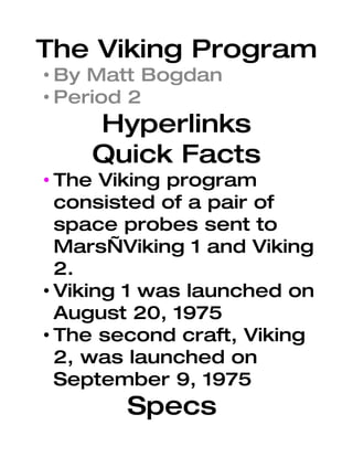 The Viking Program
• By Matt Bogdan
• Period 2
    Hyperlinks
    Quick Facts
• The Viking program
  consisted of a pair of
  space probes sent to
  Mars—Viking 1 and Viking
  2.
• Viking 1 was launched on
  August 20, 1975
• The second craft, Viking
  2, was launched on
  September 9, 1975
        Specs
 