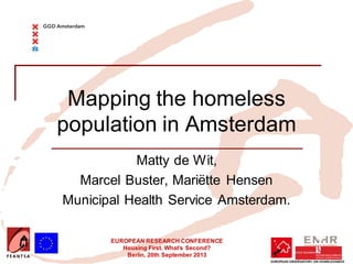 EUROPEAN RESEARCH CONFERENCE
Housing First. What’s Second?
Berlin, 20th September 2013
Mapping the homeless
population in Amsterdam
Matty de Wit,
Marcel Buster, Mariëtte Hensen
Municipal Health Service Amsterdam.
 