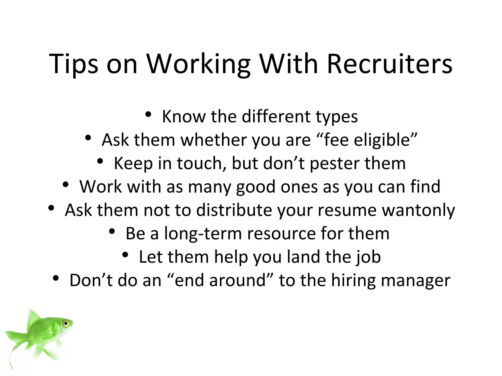Tips on Working With Recruiters Know the different types Ask them whether you are “fee eligible” Keep in touch, but don’t pester them Work with as many good ones as you can find Ask them not to distribute your resume wantonly Be a long-term resource for them  Let them help you land the job Don’t do an “end around” to the hiring manager 