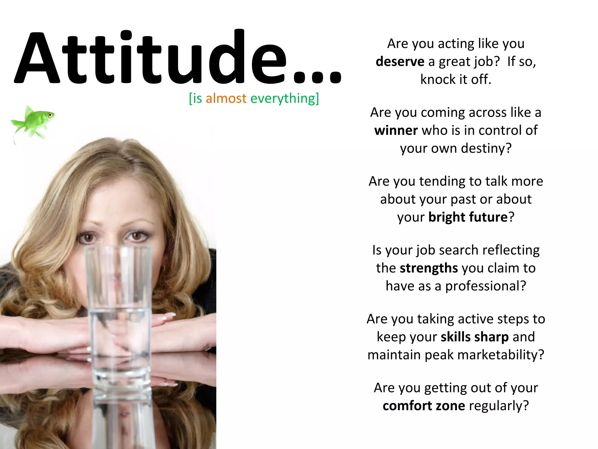 Attitude… Are you acting like you  deserve  a great job?  If so, knock it off. Are you coming across like a  winner  who is in control of your own destiny? Are you tending to talk more about your past or about your  bright future ? Is your job search reflecting the  strengths  you claim to have as a professional? Are you taking active steps to keep your  skills sharp  and maintain peak marketability? Are you getting out of your  comfort zone  regularly? [is  almost  everything] 