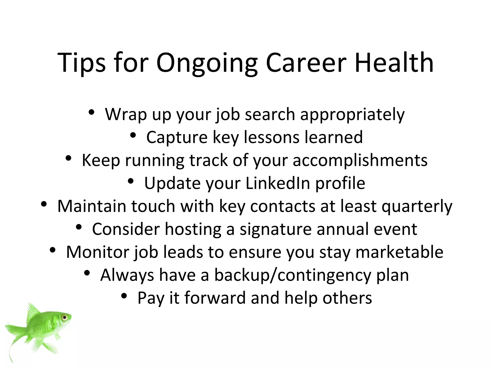 Tips for Ongoing Career Health Wrap up your job search appropriately Capture key lessons learned Keep running track of your accomplishments Update your LinkedIn profile Maintain touch with key contacts at least quarterly Consider hosting a signature annual event Monitor job leads to ensure you stay marketable Always have a backup/contingency plan Pay it forward and help others 