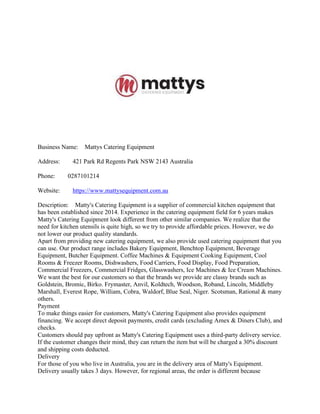 Business Name: Mattys Catering Equipment
Address: 421 Park Rd Regents Park NSW 2143 Australia
Phone: 0287101214
Website: https://www.mattysequipment.com.au
Description: Matty's Catering Equipment is a supplier of commercial kitchen equipment that
has been established since 2014. Experience in the catering equipment field for 6 years makes
Matty's Catering Equipment look different from other similar companies. We realize that the
need for kitchen utensils is quite high, so we try to provide affordable prices. However, we do
not lower our product quality standards.
Apart from providing new catering equipment, we also provide used catering equipment that you
can use. Our product range includes Bakery Equipment, Benchtop Equipment, Beverage
Equipment, Butcher Equipment. Coffee Machines & Equipment Cooking Equipment, Cool
Rooms & Freezer Rooms, Dishwashers, Food Carriers, Food Display, Food Preparation,
Commercial Freezers, Commercial Fridges, Glasswashers, Ice Machines & Ice Cream Machines.
We want the best for our customers so that the brands we provide are classy brands such as
Goldstein, Bromic, Birko. Frymaster, Anvil, Koldtech, Woodson, Roband, Lincoln, Middleby
Marshall, Everest Rope, William, Cobra, Waldorf, Blue Seal, Niger. Scotsman, Rational & many
others.
Payment
To make things easier for customers, Matty's Catering Equipment also provides equipment
financing. We accept direct deposit payments, credit cards (excluding Amex & Diners Club), and
checks.
Customers should pay upfront as Matty's Catering Equipment uses a third-party delivery service.
If the customer changes their mind, they can return the item but will be charged a 30% discount
and shipping costs deducted.
Delivery
For those of you who live in Australia, you are in the delivery area of Matty's Equipment.
Delivery usually takes 3 days. However, for regional areas, the order is different because
 