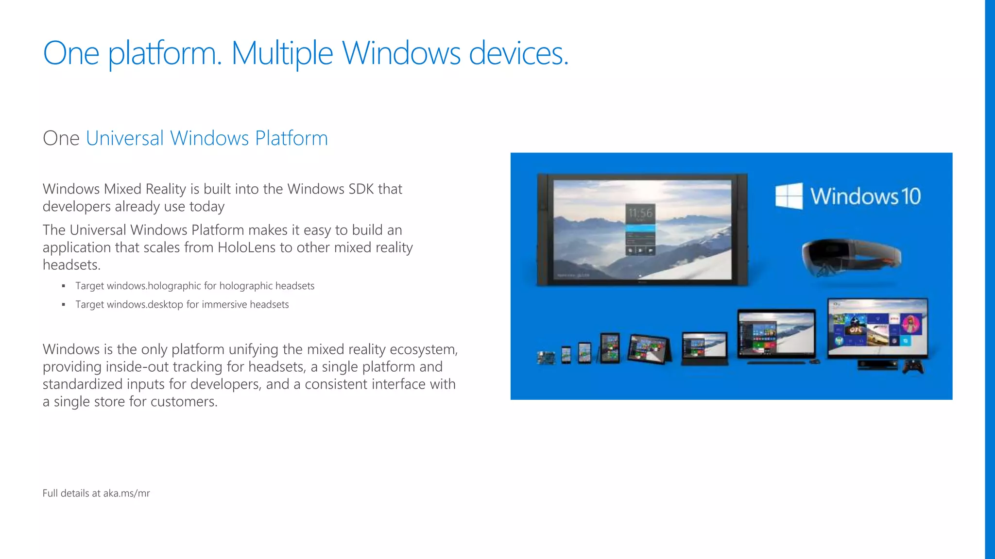 One platform. Multiple Windows devices.
Windows Mixed Reality is built into the Windows SDK that
developers already use today
The Universal Windows Platform makes it easy to build an
application that scales from HoloLens to other mixed reality
headsets.
 Target windows.holographic for holographic headsets
 Target windows.desktop for immersive headsets
Windows is the only platform unifying the mixed reality ecosystem,
providing inside-out tracking for headsets, a single platform and
standardized inputs for developers, and a consistent interface with
a single store for customers.​
Full details at aka.ms/mr
 