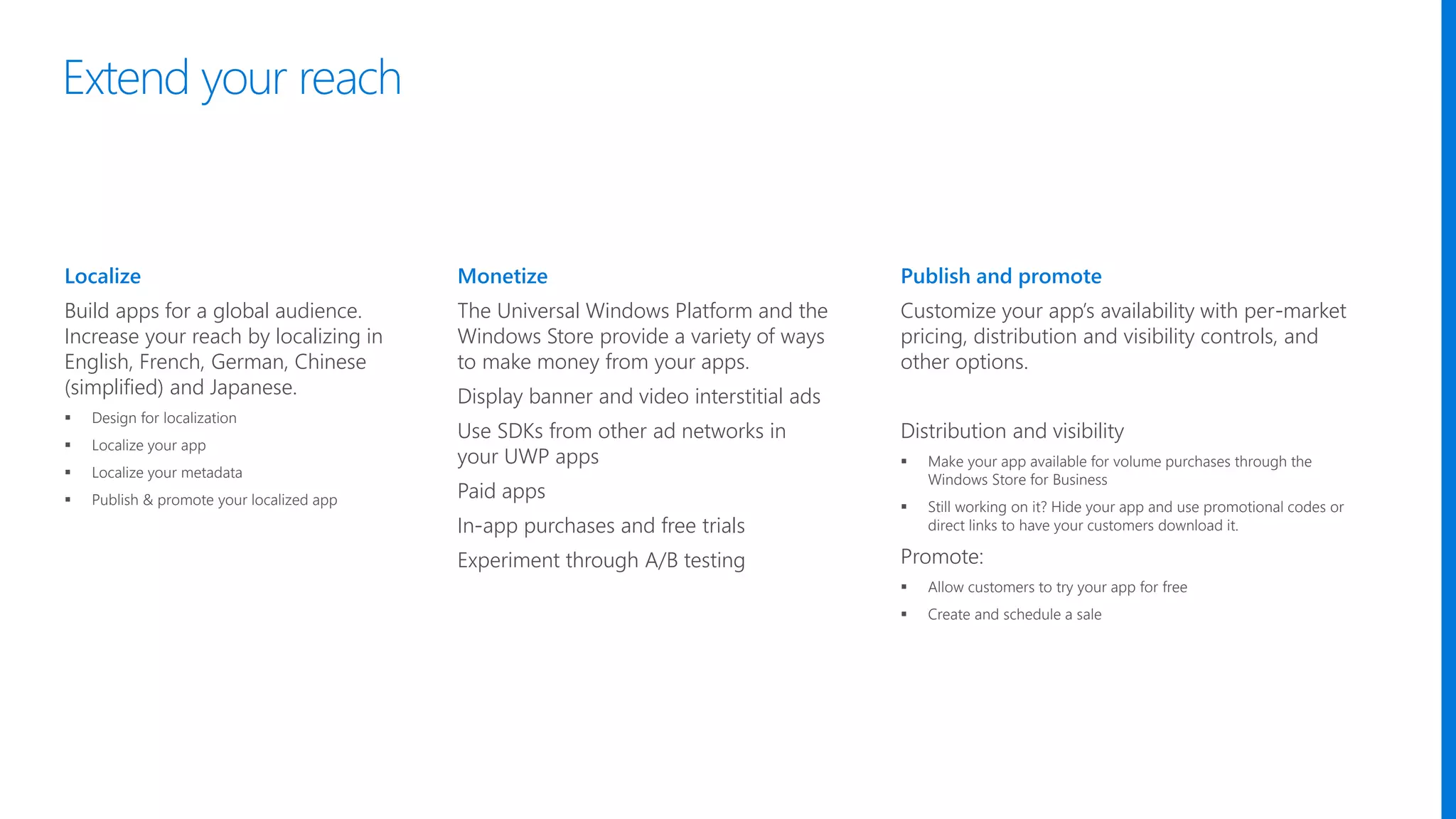 Localize
Build apps for a global audience.
Increase your reach by localizing in
English, French, German, Chinese
(simplified) and Japanese.
 Design for localization
 Localize your app
 Localize your metadata
 Publish & promote your localized app
Monetize
The Universal Windows Platform and the
Windows Store provide a variety of ways
to make money from your apps.
Display banner and video interstitial ads
Use SDKs from other ad networks in
your UWP apps
Paid apps
In-app purchases and free trials
Experiment through A/B testing
Publish and promote
Customize your app’s availability with per-market
pricing, distribution and visibility controls, and
other options.
Distribution and visibility
 Make your app available for volume purchases through the
Windows Store for Business
 Still working on it? Hide your app and use promotional codes or
direct links to have your customers download it.
Promote:
 Allow customers to try your app for free
 Create and schedule a sale
Extend your reach
 
