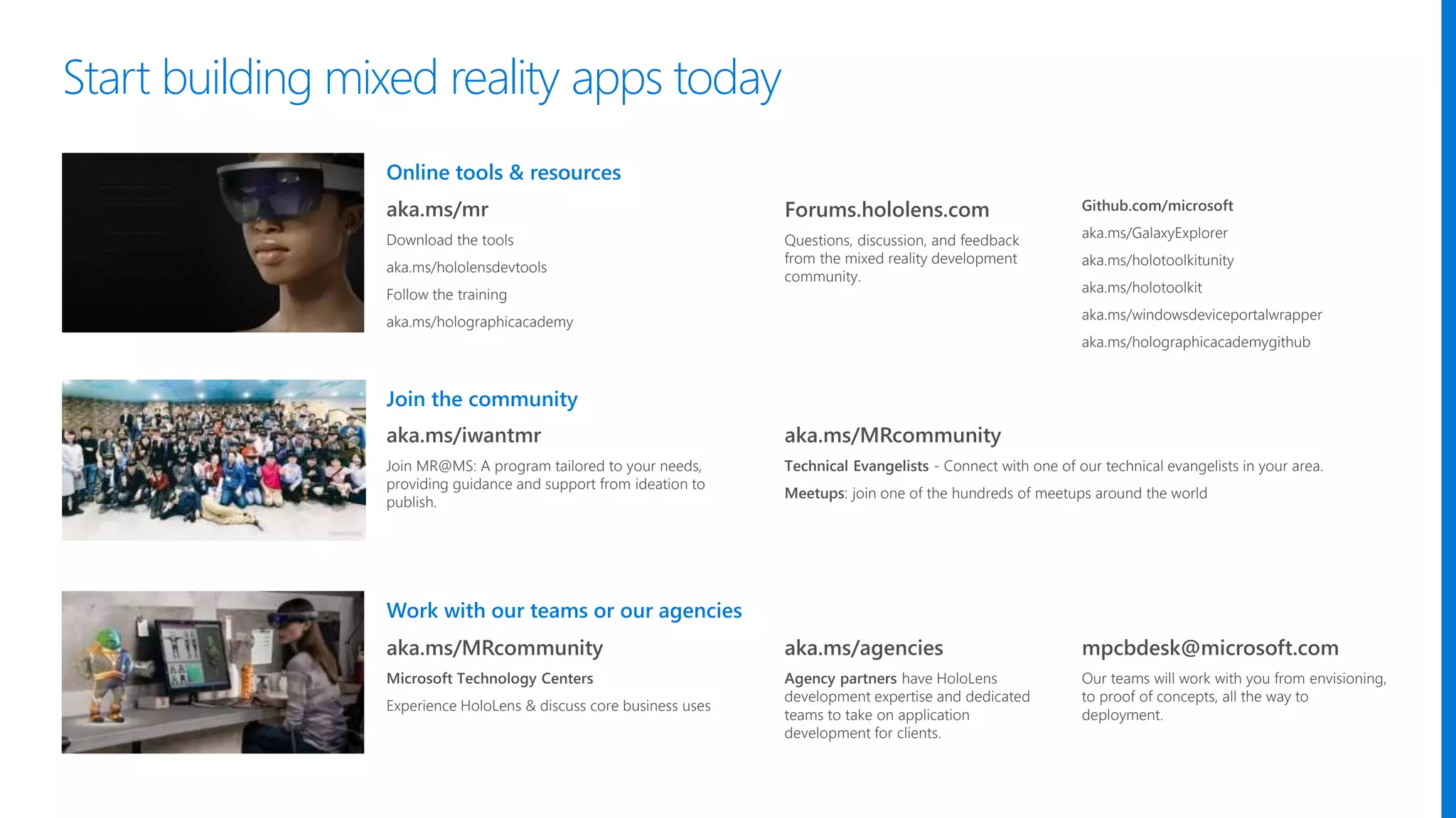 Work with our teams or our agencies
Join the community
Online tools & resources
aka.ms/mr
Download the tools
aka.ms/hololensdevtools
Follow the training
aka.ms/holographicacademy
Forums.hololens.com
Questions, discussion, and feedback
from the mixed reality development
community.
Github.com/microsoft
aka.ms/GalaxyExplorer
aka.ms/holotoolkitunity
aka.ms/holotoolkit
aka.ms/windowsdeviceportalwrapper
aka.ms/holographicacademygithub
aka.ms/MRcommunity
Microsoft Technology Centers
Experience HoloLens & discuss core business uses
aka.ms/iwantmr
Join MR@MS: A program tailored to your needs,
providing guidance and support from ideation to
publish.
aka.ms/MRcommunity
Technical Evangelists - Connect with one of our technical evangelists in your area.
Meetups: join one of the hundreds of meetups around the world
aka.ms/agencies
Agency partners have HoloLens
development expertise and dedicated
teams to take on application
development for clients.
mpcbdesk@microsoft.com
Our teams will work with you from envisioning,
to proof of concepts, all the way to
deployment.
Start building mixed reality apps today
 