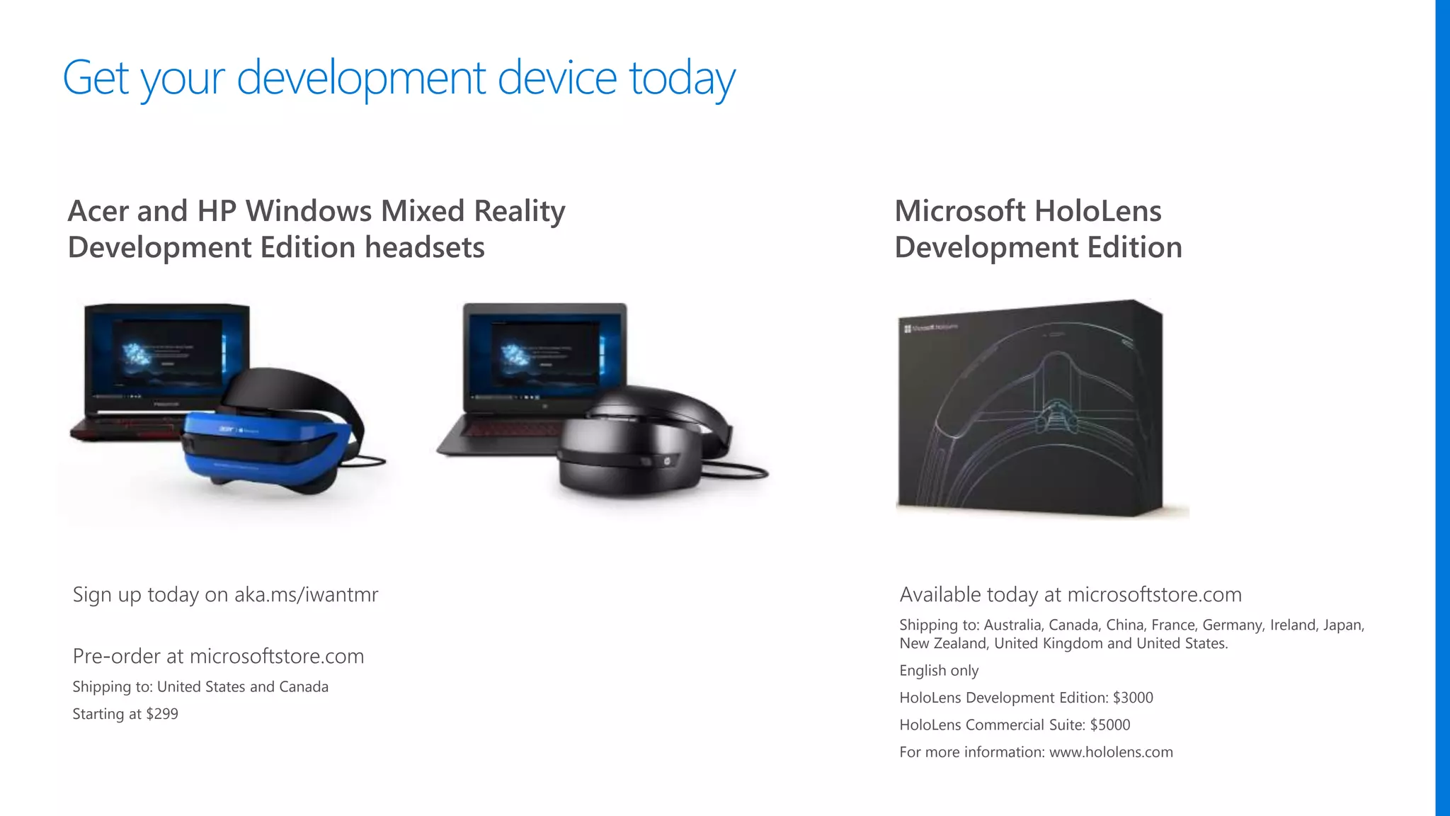 Acer and HP Windows Mixed Reality
Development Edition headsets
Microsoft HoloLens
Development Edition
Available today at microsoftstore.com
Shipping to: Australia, Canada, China, France, Germany, Ireland, Japan,
New Zealand, United Kingdom and United States.
English only
HoloLens Development Edition: $3000
HoloLens Commercial Suite: $5000
For more information: www.hololens.com
Sign up today on aka.ms/iwantmr
Pre-order at microsoftstore.com
Shipping to: United States and Canada
Starting at $299
Get your development device today
 