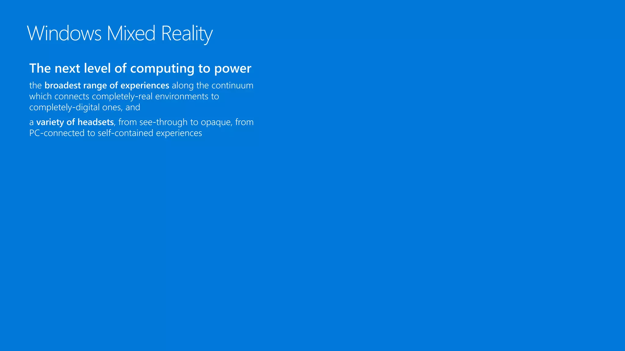 The next level of computing to power
the broadest range of experiences along the continuum
which connects completely-real environments to
completely-digital ones, and
a variety of headsets, from see-through to opaque, from
PC-connected to self-contained experiences
Windows Mixed Reality
 
