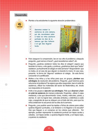 22
	 Plantea a los estudiantes la siguiente situación problemática:
	 Para asegurar la comprensión, lee en voz alta el problema y después
pregunta: ¿qué vamos a hacer?, ¿qué necesitamos saber?, etc.
	 Pregunta: ¿quiénes asistieron todos los días al colegio?, espera que
levanten la mano, u otro gesto, y continua: ¿podríamos decir que “todos”
asistieron puntualmente al colegio en esta semana?. Responderán que
no todos, en el caso de que alguien no levante la mano. En ese caso,
presenta la forma de “algunos” asistieron al colegio. De esta forma
conocerán el cuantificador.
	 Motiva a los niños y a las niñas para que, en grupos, planteen sus
estrategias de resolución del problema. Pregunta: ¿qué haremos para
solucionar el problema? Se espera que ellos respondan: leer el cartel de
asistencia, utilizar los materiales del sector de Matemática, etc. Anota
sus respuestas en la pizarra.
	 Invita a los grupos a ejecutar sus estrategias. Pide que observen y lean
el cartel de asistencia de manera ordenada. Propónles utilizar 5 cajas
medianas, a las que denominarán: lunes, martes, miércoles, jueves, y
viernes. Si aún no logran leer, colócales símbolos, o distintivos a cada
caja, y asegúrate de que se ubiquen uno al lado del otro, para que los
niños evidencien la secuencia de los días de la semana.
	 Pregunta: ¿nos podrán servir las tapitas o fichas de colores para saber
quiénes llegaron puntuales, o se tardaron o no llegaron a la escuela?
Haz que lleguen a un consenso en los colores que utilizarán. Por
ejemplo: pueden representar la asistencia puntual con tapas azules y
celestes, con tapas verdes a quienes llegaron tarde, y con tapas rojas,
a quienes no asistieron.
45
minutos
Desarrollo
Queremos evaluar la
asistencia de esta semana;
por ello, necesitamos saber
si todos los niños asistieron
puntuales los días de la
semana, qué días faltaron
ó en qué días llegaron
tarde.
 