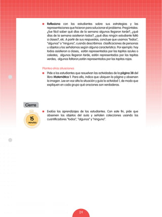 24
	 Evalúa los aprendizajes de los estudiantes. Con este fin, pide que
observen los objetos del aula y señalen colecciones usando los
cuantificadores “todos”, “algunos” y “ninguno”.
	 Reflexiona con los estudiantes sobre sus estrategias y las
representaciones que hicieron para solucionar el problema. Pregúntales:
¿fue fácil saber qué días de la semana algunos llegaron tarde?, ¿qué
días de la semana asistieron todos?, ¿qué días ningún estudiante faltó
a clases?, etc. A partir de sus respuestas, concluye que usamos “todos”,
“algunos” o “ninguno”, cuando describimos clasificaciones de personas
u objetos y los señalamos según alguna característica. Por ejemplo: hoy
todos asistieron a clases, están representados por las tapitas azules o
celestes; algunos llegaron tarde, están representados por las tapitas
verdes; algunos faltaron,están representados por las tapitas rojas.
Plantea otras situaciones
	 Pide a los estudiantes que resuelvan las actividades de la página 38 del
libro Matemática 1. Para ello, indica que ubiquen la página y observen
la imagen. Lee en voz alta la situación y guía la actividad 1, de modo que
expliquen en cada grupo qué oraciones son verdaderas.
15
minutos
Cierre
 