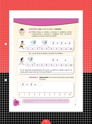 146
86
%
Representa situaciones referidas a avanzar, con soporte concreto, gráfico y simbólico, y explica el
proceso que realiza.
Actividad 2. Lee cada situación y resuelve.
a) Pablo lanza un dado y avanza 3 casilleros, lanza
nuevamente y avanza 2 casilleros más. ¿Cuántos
casilleros avanza Pablo en total?
b) Lucía lanza el dado y avanza 2 casilleros.
En el segundo lanzamiento de Lucía, ¿cuánto le debe salir en el
dado para que avance más que Pablo? _________________________.
Actividad 5. Representa en la recta el proceso para hallar
la suma.
=+ 523
=+2
=+ 35
10 53 7 92 64 8 10
 
