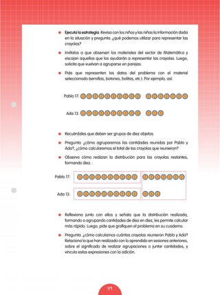 59
	 Ejecuta la estrategia. Revisa con los niños y las niñas la información dada
en la situación y pregunta: ¿qué podemos utilizar para representar las
crayolas?
	 Invítalos a que observen los materiales del sector de Matemática y
escojan aquellos que los ayudarán a representar las crayolas. Luego,
solicita que vuelvan a agruparse en parejas.
	 Pide que representen los datos del problema con el material
seleccionado (semillas, botones, bolitas, etc.). Por ejemplo, así:
	 Recuérdales que deben ser grupos de diez objetos.
	 Pregunta: ¿cómo agruparemos las cantidades reunidas por Pablo y
Ada?, ¿cómo calcularemos el total de las crayolas que reunieron?
	 Observa cómo realizan la distribución para las crayolas restantes,
formando diez.
	 Reflexiona junto con ellos y señala que la distribución realizada,
formando o agrupando cantidades de diez en diez, les permite calcular
más rápido. Luego, pide que grafiquen el problema en su cuaderno.
	 Pregunta: ¿cómo calculamos cuántas crayolas reunieron Pablo y Ada?
Relaciona lo que han realizado con lo aprendido en sesiones anteriores,
sobre el significado de realizar agrupaciones o juntar cantidades, y
vincula estas expresiones con la adición.
Pablo 17:
Ada 13:
Pablo 17:
Ada 13:
 
