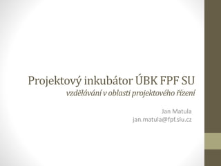 Projektový inkubátor ÚBK FPF SU
vzdělávánívoblasti projektovéhořízení
Jan Matula
jan.matula@fpf.slu.cz
 