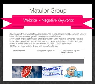 Website - Negative Keywords
As we launch the new website and develop a new SEO strategy we will be focusing on new
keywords to rank on Google with the new name and divisions.
Every search engine optimisation strategy should be using negative keywords. Negative
keywords are words and phrases that you do not want searchers to associate with your
products and services. This ensures relevant and high quality search results.
CCM has provided Matulor Group with examples of these.
Matulor Group
Negative Keywords MG to provide keyword list CCM to add this to tags and
coding on website
17h June 2015 30th June 2015
 