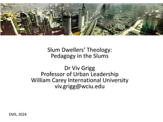 Slum Dwellers’ Theology:
Pedagogy in the Slums
Dr Viv Grigg
Professor of Urban Leadership
William Carey International University
viv.grigg@wciu.edu
EMS, 2024
 