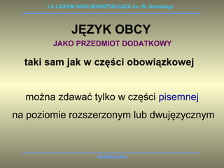 LX LICEUM OGÓLNOKSZTAŁCĄCE im. W. Górskiego 
JĘZYK OBCY 
JAKO PRZEDMIOT DODATKOWY 
taki sam jak w części obowiązkowej 
można zdawać tylko w części pisemnej 
na poziomie rozszerzonym lub dwujęzycznym 
WARSZAWA 
 