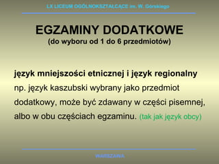 LX LICEUM OGÓLNOKSZTAŁCĄCE im. W. Górskiego 
EGZAMINY DODATKOWE 
(do wyboru od 1 do 6 przedmiotów) 
język mniejszości etnicznej i język regionalny 
np. język kaszubski wybrany jako przedmiot 
dodatkowy, może być zdawany w części pisemnej, 
albo w obu częściach egzaminu. (tak jak język obcy) 
WARSZAWA 
 