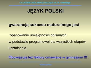 LX LICEUM OGÓLNOKSZTAŁCĄCE im. W. Górskiego 
JĘZYK POLSKI 
gwarancją sukcesu maturalnego jest 
opanowanie umiejętności opisanych 
w podstawie programowej dla wszystkich etapów 
kształcenia. 
Obowiązują też lektury omawiane w gimnazjum !!! 
WARSZAWA 
 