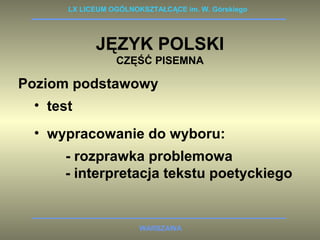 LX LICEUM OGÓLNOKSZTAŁCĄCE im. W. Górskiego 
JĘZYK POLSKI 
CZĘŚĆ PISEMNA 
Poziom podstawowy 
• test 
• wypracowanie do wyboru: 
- rozprawka problemowa 
- interpretacja tekstu poetyckiego 
WARSZAWA 
 