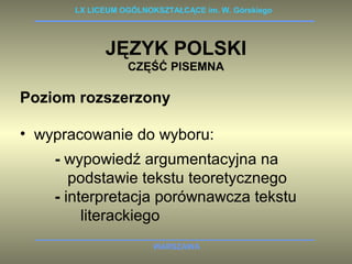 LX LICEUM OGÓLNOKSZTAŁCĄCE im. W. Górskiego 
JĘZYK POLSKI 
CZĘŚĆ PISEMNA 
Poziom rozszerzony 
• wypracowanie do wyboru: 
- wypowiedź argumentacyjna na 
podstawie tekstu teoretycznego 
- interpretacja porównawcza tekstu 
literackiego 
WARSZAWA 
 
