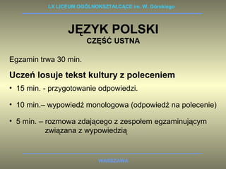 LX LICEUM OGÓLNOKSZTAŁCĄCE im. W. Górskiego 
JĘZYK POLSKI 
CZĘŚĆ USTNA 
Egzamin trwa 30 min. 
Uczeń losuje tekst kultury z poleceniem 
• 15 min. - przygotowanie odpowiedzi. 
• 10 min.– wypowiedź monologowa (odpowiedź na polecenie) 
• 5 min. – rozmowa zdającego z zespołem egzaminującym 
związana z wypowiedzią 
WARSZAWA 
 