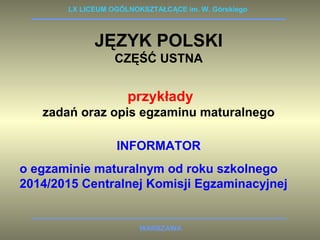 LX LICEUM OGÓLNOKSZTAŁCĄCE im. W. Górskiego 
JĘZYK POLSKI 
CZĘŚĆ USTNA 
przykłady 
zadań oraz opis egzaminu maturalnego 
INFORMATOR 
o egzaminie maturalnym od roku szkolnego 
2014/2015 Centralnej Komisji Egzaminacyjnej 
WARSZAWA 
 