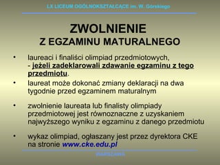 LX LICEUM OGÓLNOKSZTAŁCĄCE im. W. Górskiego 
ZWOLNIENIE 
Z EGZAMINU MATURALNEGO 
• laureaci i finaliści olimpiad przedmiotowych, 
- jeżeli zadeklarowali zdawanie egzaminu z tego 
przedmiotu. 
• laureat może dokonać zmiany deklaracji na dwa 
tygodnie przed egzaminem maturalnym 
• zwolnienie laureata lub finalisty olimpiady 
przedmiotowej jest równoznaczne z uzyskaniem 
najwyższego wyniku z egzaminu z danego przedmiotu 
• wykaz olimpiad, ogłaszany jest przez dyrektora CKE 
na stronie www.cke.edu.pl 
WARSZAWA 
 