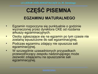 LX LICEUM OGÓLNOKSZTAŁCĄCE im. W. Górskiego 
CZĘŚĆ PISEMNA 
EGZAMINU MATURALNEGO 
• Egzamin rozpoczyna się punktualnie o godzinie 
wyznaczonej przez dyrektora CKE od rozdania 
arkuszy egzaminacyjnych. 
• Osoby zgłaszające się na egzamin po tym czasie nie 
zostaną wpuszczone do sali egzaminacyjnej. 
• Podczas egzaminu zdający nie opuszcza sali 
WARSZAWA 
egzaminacyjnej. 
• W szczególnie uzasadnionych przypadkach 
przewodniczący zespołu nadzorującego może 
zezwolić zdającemu na opuszczenie sali 
egzaminacyjnej. 
 