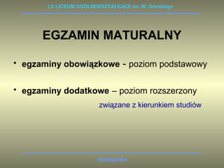 LX LICEUM OGÓLNOKSZTAŁCĄCE im. W. Górskiego 
EGZAMIN MATURALNY 
• egzaminy obowiązkowe - poziom podstawowy 
• egzaminy dodatkowe – poziom rozszerzony 
związane z kierunkiem studiów 
WARSZAWA 
 