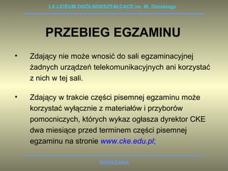 LX LICEUM OGÓLNOKSZTAŁCĄCE im. W. Górskiego 
PRZEBIEG EGZAMINU 
• Zdający nie może wnosić do sali egzaminacyjnej 
żadnych urządzeń telekomunikacyjnych ani korzystać 
z nich w tej sali. 
• Zdający w trakcie części pisemnej egzaminu może 
korzystać wyłącznie z materiałów i przyborów 
pomocniczych, których wykaz ogłasza dyrektor CKE 
dwa miesiące przed terminem części pisemnej 
egzaminu na stronie www.cke.edu.pl; 
WARSZAWA 
 