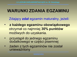 LX LICEUM OGÓLNOKSZTAŁCĄCE im. W. Górskiego 
WARUNKI ZDANIA EGZAMINU 
Zdający zdał egzamin maturalny, jeżeli: 
• z każdego egzaminu obowiązkowego 
otrzymał co najmniej 30% punktów 
możliwych do uzyskania. 
• przystąpił do jednego egzaminu 
dodatkowego w części pisemnej 
• żaden z tych egzaminów nie został 
WARSZAWA 
unieważniony 
 
