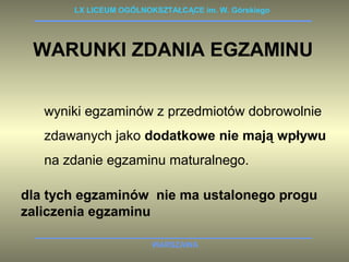 LX LICEUM OGÓLNOKSZTAŁCĄCE im. W. Górskiego 
WARUNKI ZDANIA EGZAMINU 
wyniki egzaminów z przedmiotów dobrowolnie 
zdawanych jako dodatkowe nie mają wpływu 
na zdanie egzaminu maturalnego. 
dla tych egzaminów nie ma ustalonego progu 
zaliczenia egzaminu 
WARSZAWA 
 