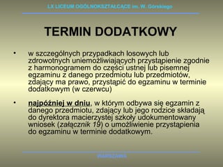 LX LICEUM OGÓLNOKSZTAŁCĄCE im. W. Górskiego 
TERMIN DODATKOWY 
• w szczególnych przypadkach losowych lub 
zdrowotnych uniemożliwiających przystąpienie zgodnie 
z harmonogramem do części ustnej lub pisemnej 
egzaminu z danego przedmiotu lub przedmiotów, 
zdający ma prawo, przystąpić do egzaminu w terminie 
dodatkowym (w czerwcu) 
• najpóźniej w dniu, w którym odbywa się egzamin z 
danego przedmiotu, zdający lub jego rodzice składają 
do dyrektora macierzystej szkoły udokumentowany 
wniosek (załącznik 19) o umożliwienie przystąpienia 
do egzaminu w terminie dodatkowym. 
WARSZAWA 
 