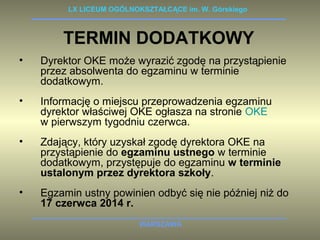 LX LICEUM OGÓLNOKSZTAŁCĄCE im. W. Górskiego 
TERMIN DODATKOWY 
• Dyrektor OKE może wyrazić zgodę na przystąpienie 
przez absolwenta do egzaminu w terminie 
dodatkowym. 
• Informację o miejscu przeprowadzenia egzaminu 
dyrektor właściwej OKE ogłasza na stronie OKE 
w pierwszym tygodniu czerwca. 
• Zdający, który uzyskał zgodę dyrektora OKE na 
przystąpienie do egzaminu ustnego w terminie 
dodatkowym, przystępuje do egzaminu w terminie 
ustalonym przez dyrektora szkoły. 
• Egzamin ustny powinien odbyć się nie później niż do 
WARSZAWA 
17 czerwca 2014 r. 
 